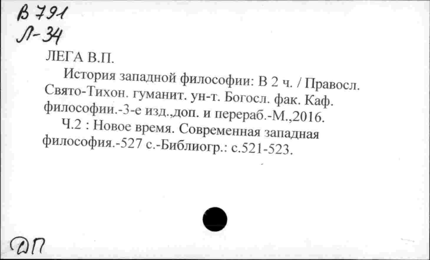 ﻿ЛЕГА В.П.
История западной философии: В 2 ч. / Правосл. Свято-Тихон. туманит, ун-т. Богосл. фак. Каф. философии.-3-е изд.,доп. и перераб.-М.,2016.
4.2 : Новое время. Современная западная философия.-527 с.-Библиогр.: с.521-523.